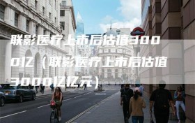 联影医疗上市后估值3000亿（联影医疗上市后估值3000亿亿元）