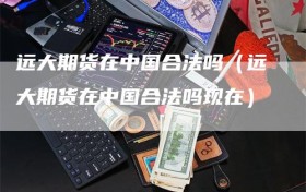 远大期货在中国合法吗（远大期货在中国合法吗现在）