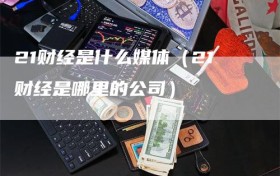 21财经是什么媒体（21财经是哪里的公司）