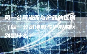 同一公司港股与沪股的区别（同一公司港股与沪股的区别是什么）