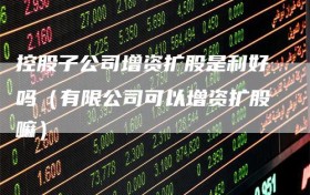 控股子公司增资扩股是利好吗（有限公司可以增资扩股嘛）