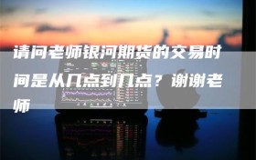 请问老师银河期货的交易时间是从几点到几点？谢谢老师