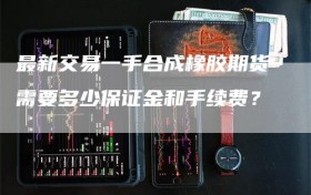 最新交易一手合成橡胶期货需要多少保证金和手续费？