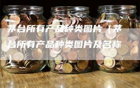 茅台所有产品种类图片（茅台所有产品种类图片及名称）