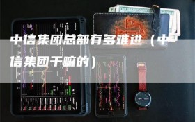 中信集团总部有多难进（中信集团干嘛的）