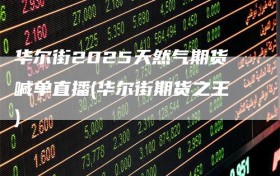 华尔街2025天然气期货喊单直播(华尔街期货之王)