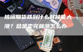 玻璃期货跌到什么时候能大涨？总是卖完就涨怎么办