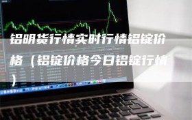 铝明货行情实时行情铝锭价格（铝锭价格今日铝锭行情）