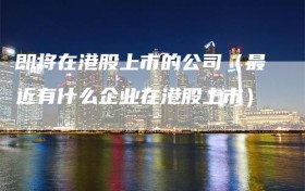 即将在港股上市的公司（最近有什么企业在港股上市）