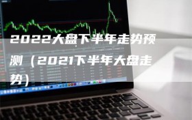 2022大盘下半年走势预测（2021下半年大盘走势）