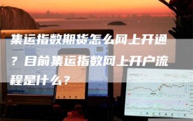 集运指数期货怎么网上开通？目前集运指数网上开户流程是什么？