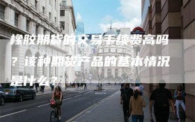 橡胶期货的交易手续费高吗？该种期货产品的基本情况是什么？