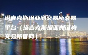 塔吉克斯坦亚洲交易所交易平台（塔吉克斯坦亚洲证券交易所官网）