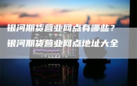 银河期货营业网点有哪些？银河期货营业网点地址大全