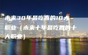 未来30年最吃香的10大职业（未来十年最吃香的十大职业）