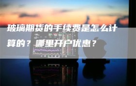 玻璃期货的手续费是怎么计算的？哪里开户优惠？