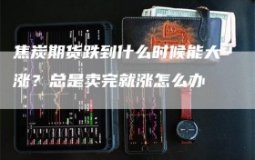 焦炭期货跌到什么时候能大涨？总是卖完就涨怎么办