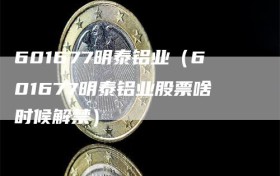 601677明泰铝业（601677明泰铝业股票啥时候解禁）