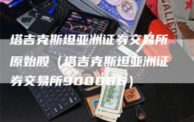 塔吉克斯坦亚洲证券交易所原始股（塔吉克斯坦亚洲证券交易所900086）