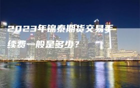 2023年锦泰期货交易手续费一般是多少？