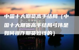 中国十大期货高手结局（中国十大期货高手结局弓伟是如何操作期货短线的）