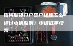 银河期货开户客户经理怎么通过电话联系？申请低手续费