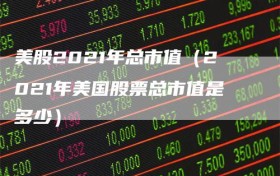 美股2021年总市值（2021年美国股票总市值是多少）