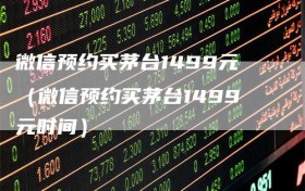 微信预约买茅台1499元（微信预约买茅台1499元时间）