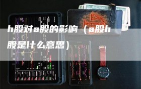 h股对a股的影响（a股h股是什么意思）