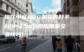 操作中证500期货的好平台(中证500股指期货交易技巧)