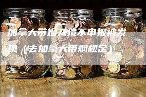 加拿大带烟入境不申报被发现（去加拿大带烟规定）