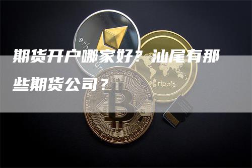 期货开户哪家好？汕尾有那些期货公司？