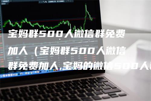 宝妈群500人微信群免费加人（宝妈群500人微信群免费加人,宝妈的微信500人群）