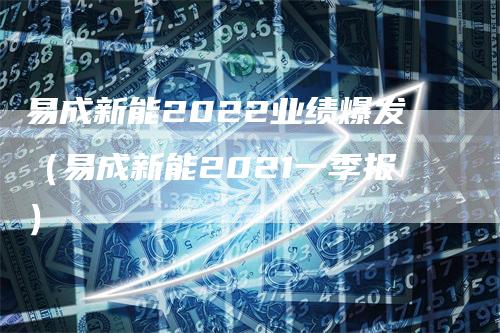 易成新能2022业绩爆发（易成新能2021一季报）