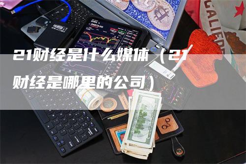 21财经是什么媒体（21财经是哪里的公司）