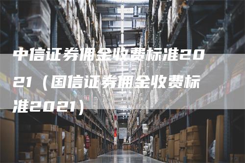 中信证券佣金收费标准2021（国信证券佣金收费标准2021）