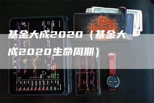 基金大成2020（基金大成2020生命周期）