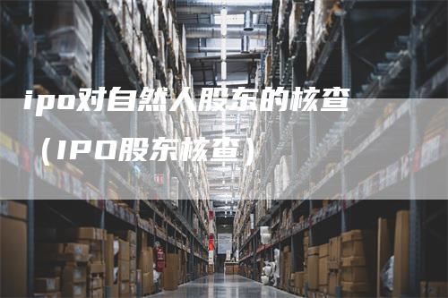 ipo对自然人股东的核查（IPO股东核查）