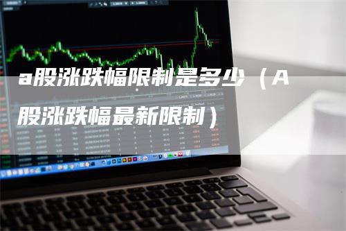 a股涨跌幅限制是多少（A股涨跌幅最新限制）