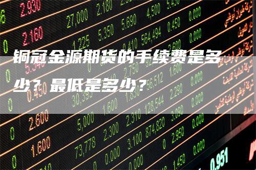 铜冠金源期货的手续费是多少？最低是多少？