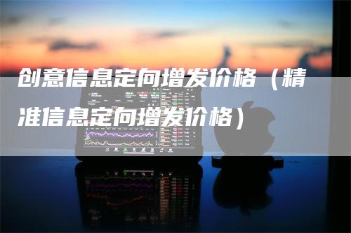 创意信息定向增发价格（精准信息定向增发价格）