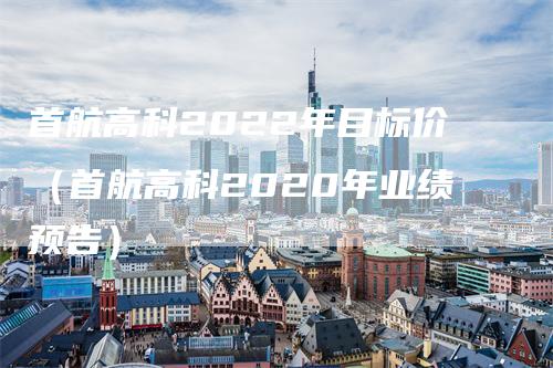 首航高科2022年目标价（首航高科2020年业绩预告）