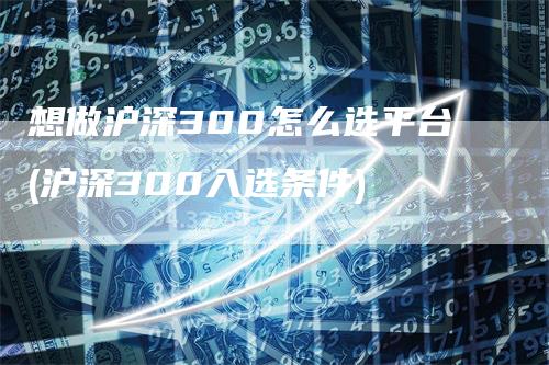 想做沪深300怎么选平台(沪深300入选条件)