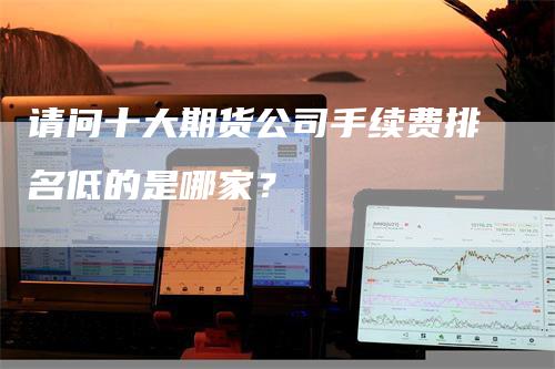 请问十大期货公司手续费排名低的是哪家？