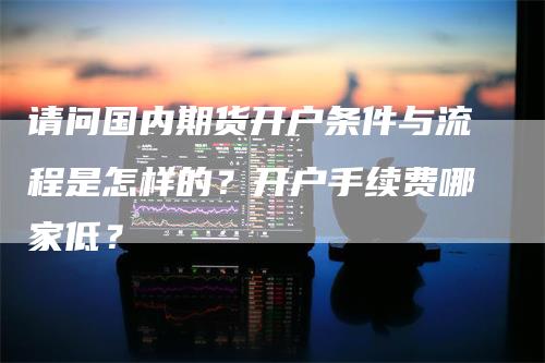 请问国内期货开户条件与流程是怎样的？开户手续费哪家低？