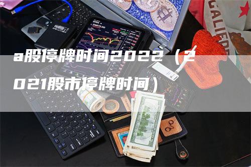 a股停牌时间2022（2021股市停牌时间）