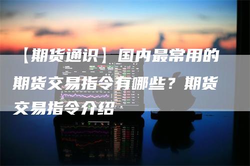 【期货通识】国内最常用的期货交易指令有哪些？期货交易指令介绍