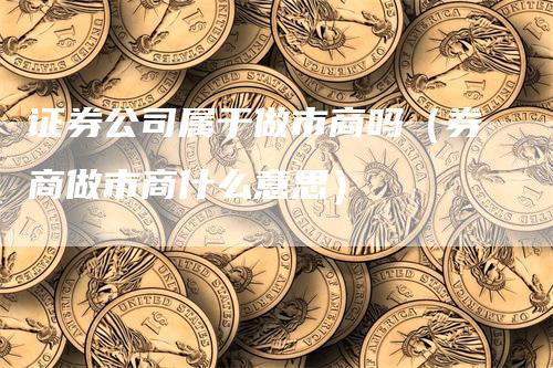 证券公司属于做市商吗（券商做市商什么意思）