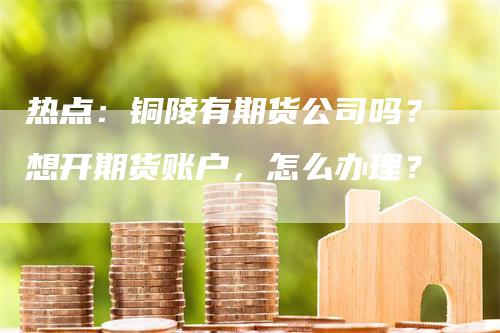 热点：铜陵有期货公司吗？想开期货账户，怎么办理？