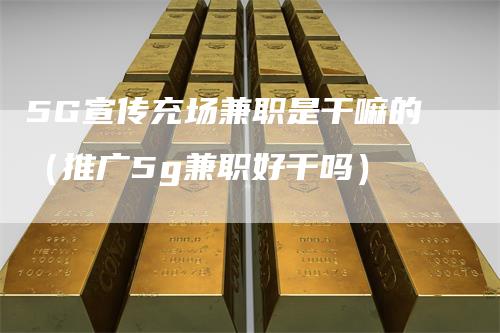 5G宣传充场兼职是干嘛的（推广5g兼职好干吗）